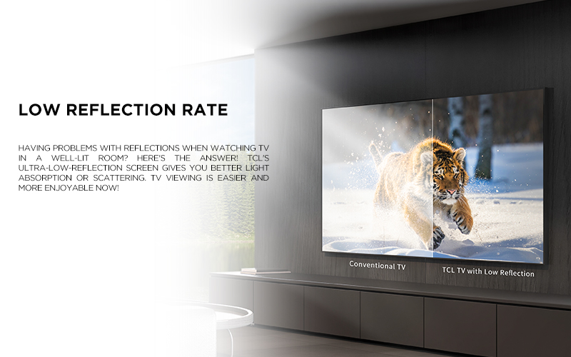 low reflection rate - Having problems with reflections when watching TV in a well-lit room? Here's the answer! TCL's ultra-low-reflection screen gives you better light absorption or scattering. TV viewing is easier and more enjoyable now!
